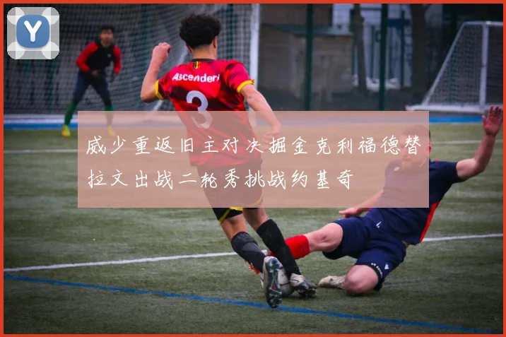 威少重返旧主对决掘金克利福德替拉文出战二轮秀挑战约基奇