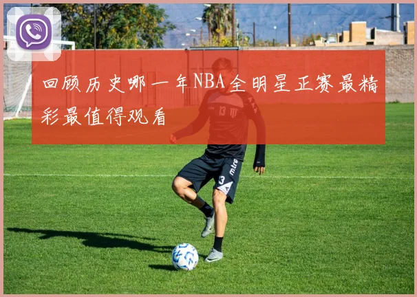 回顾历史哪一年NBA全明星正赛最精彩最值得观看
