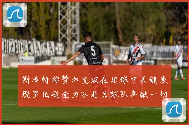 斯洛特称赞加克波在进球中关键表现罗伯逊全力以赴为球队奉献一切