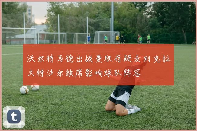 沃尔特马德出战曼联存疑麦利克拉夫特沙尔缺席影响球队阵容