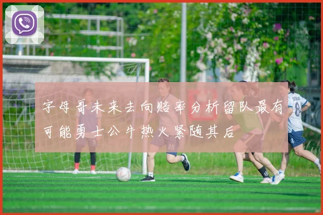 字母哥未来去向赔率分析留队最有可能勇士公牛热火紧随其后