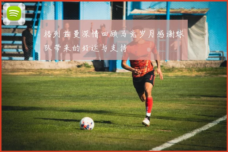 格列兹曼深情回顾马竞岁月感谢球队带来的好运与支持