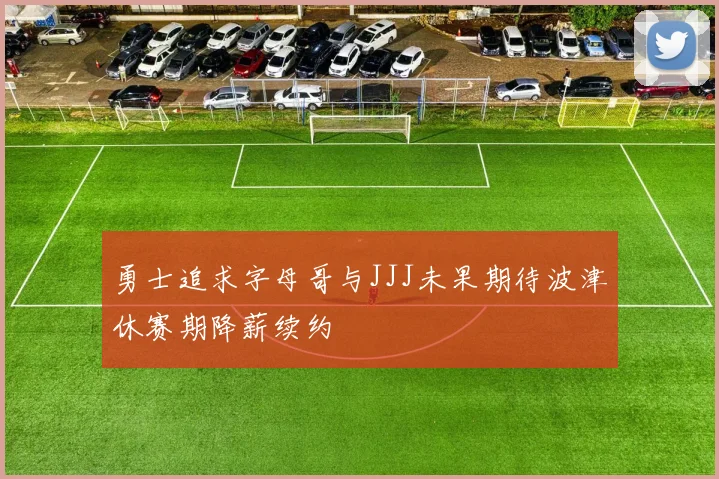 勇士追求字母哥与JJJ未果期待波津休赛期降薪续约