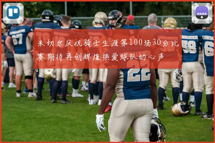 米切尔庆祝骑士生涯第100场30分比赛期待再创辉煌热爱球队的心声