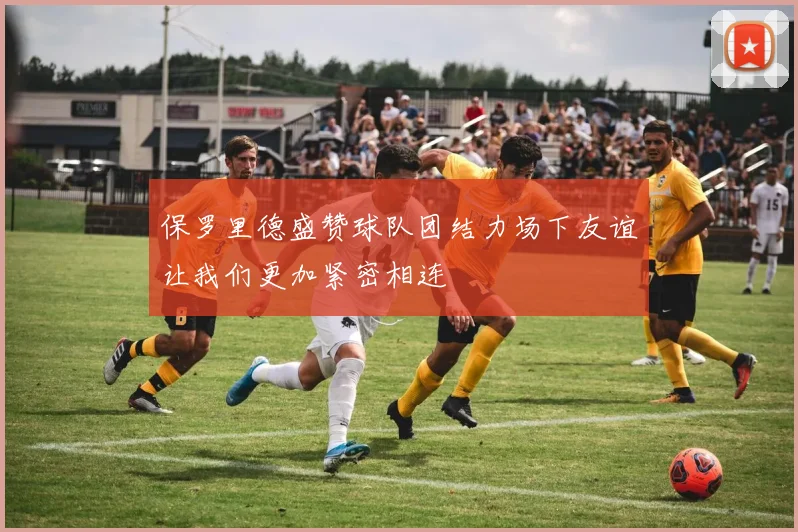 保罗里德盛赞球队团结力场下友谊让我们更加紧密相连
