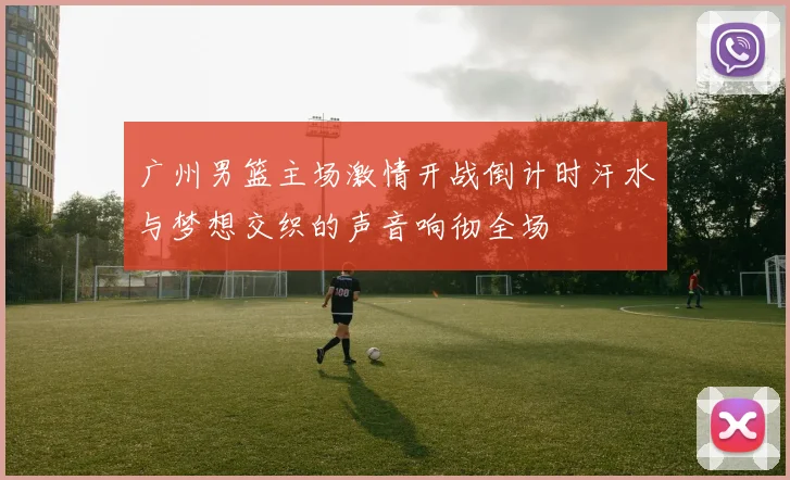 广州男篮主场激情开战倒计时汗水与梦想交织的声音响彻全场