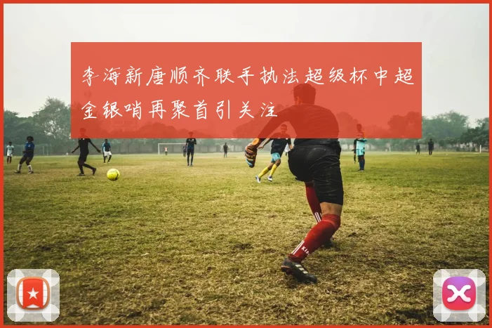 李海新唐顺齐联手执法超级杯中超金银哨再聚首引关注