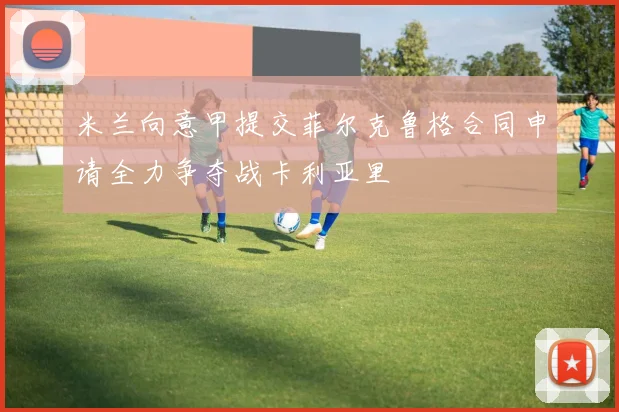 米兰向意甲提交菲尔克鲁格合同申请全力争夺战卡利亚里