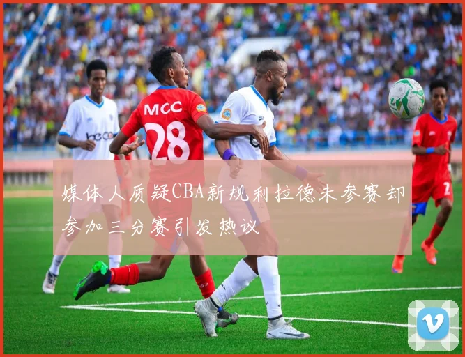 媒体人质疑CBA新规利拉德未参赛却参加三分赛引发热议