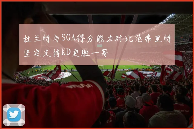 杜兰特与SGA得分能力对比范弗里特坚定支持KD更胜一筹