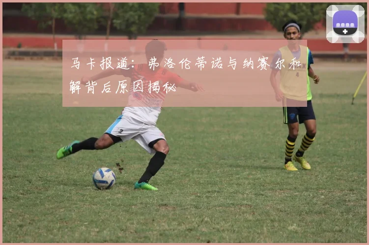 马卡报道：弗洛伦蒂诺与纳赛尔和解背后原因揭秘