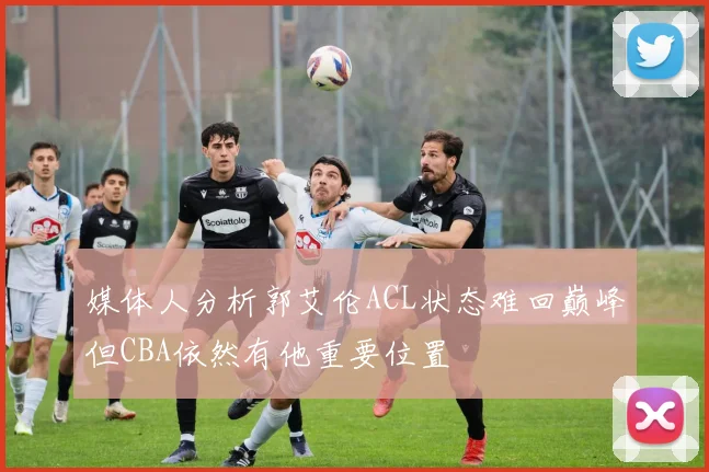 媒体人分析郭艾伦ACL状态难回巅峰但CBA依然有他重要位置