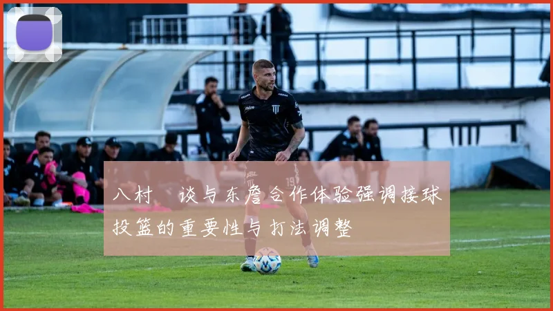 八村塁谈与东詹合作体验强调接球投篮的重要性与打法调整