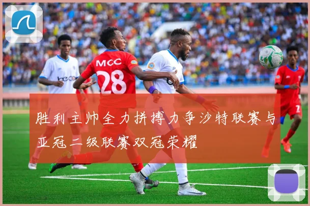 胜利主帅全力拼搏力争沙特联赛与亚冠二级联赛双冠荣耀