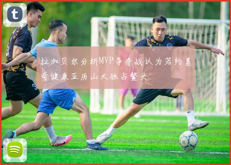 拉加贝尔分析MVP争夺战认为若约基奇健康亚历山大独占鳌头