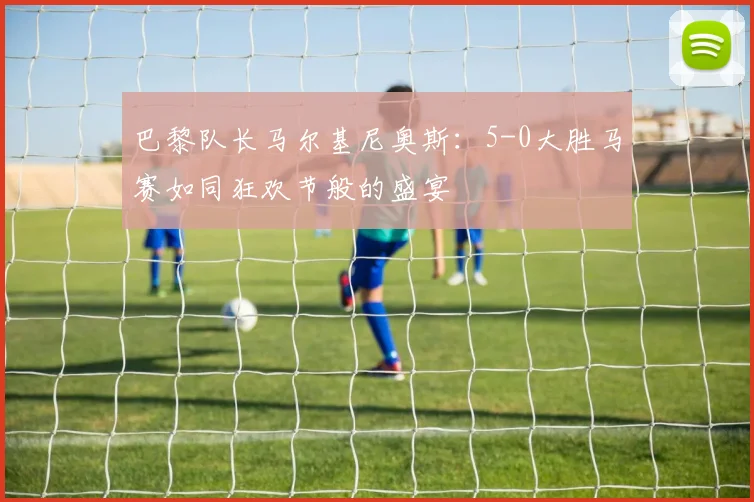 巴黎队长马尔基尼奥斯：5-0大胜马赛如同狂欢节般的盛宴