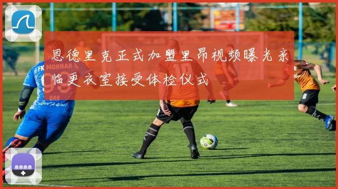 恩德里克正式加盟里昂视频曝光亲临更衣室接受体检仪式