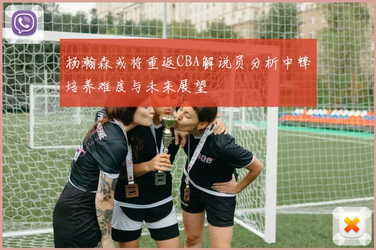 杨瀚森或将重返CBA解说员分析中锋培养难度与未来展望